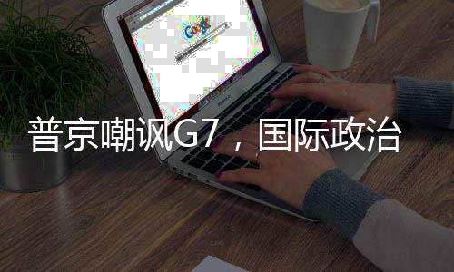 普京嘲諷G7，國際政治中的力量對比與話語博弈