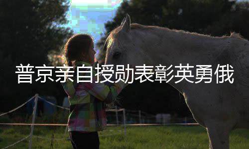 普京親自授勛表彰英勇俄士兵，肉搏戰(zhàn)勝敵的瞬間榮耀