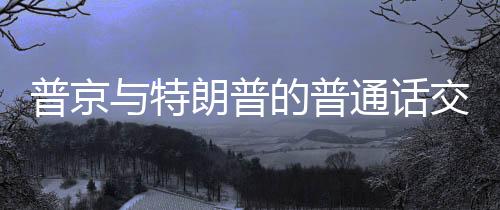 普京與特朗普的普通話交談，兩國關系的深度解讀