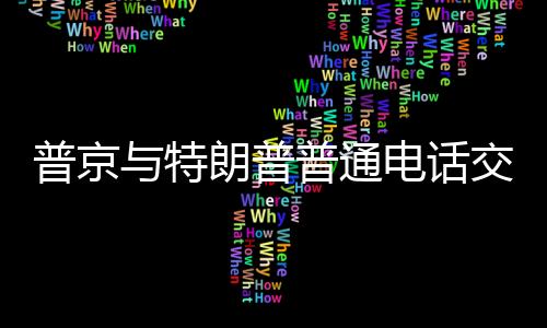 普京與特朗普普通電話交流，全球領(lǐng)袖間的對話解讀