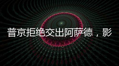 普京拒絕交出阿薩德，影響及后續(xù)動(dòng)態(tài)