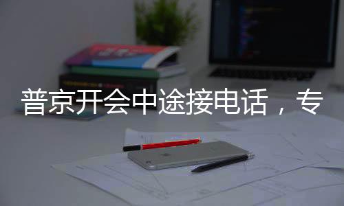 普京開會(huì)中途接電話，專注與決斷的體現(xiàn)