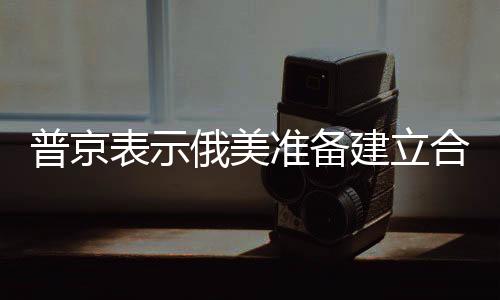普京表示俄美準(zhǔn)備建立合作關(guān)系，新起點(diǎn)、新契機(jī)與新希望