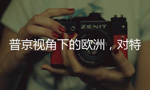 普京視角下的歐洲，對特朗普政策的微妙變化解讀