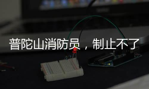普陀山消防員，制止不了就加入——消防英雄的無畏精神