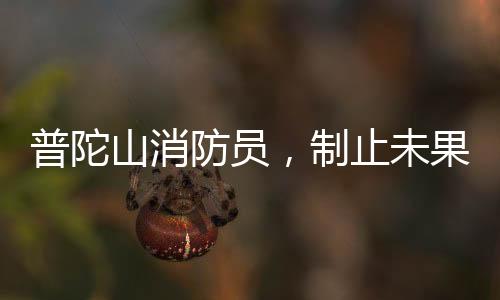 普陀山消防員，制止未果，義無反顧加入