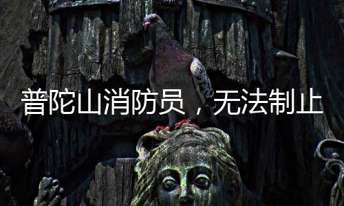 普陀山消防員，無(wú)法制止時(shí)，我們選擇加入