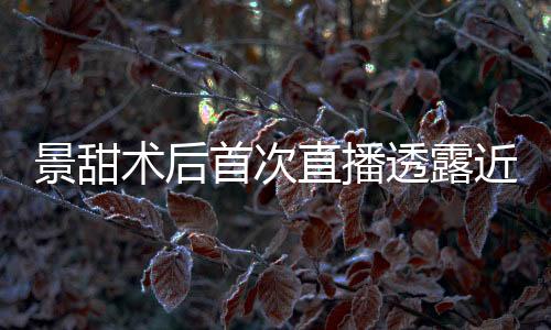 景甜術后首次直播透露近況
