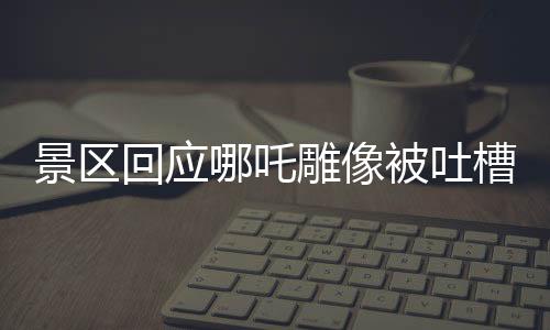 景區(qū)回應(yīng)哪吒雕像被吐槽丑陋，多角度解讀背后的故事