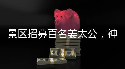 景區(qū)招募百名姜太公，神秘角色亮相游客矚目