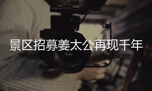景區(qū)招募姜太公再現(xiàn)千年文化盛景，別樣睡眠之旅亮相工作假期體驗活動，共聘百名人員上班也能享閑適午睡時光