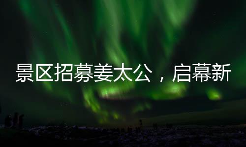 景區(qū)招募姜太公，啟幕新文旅盛宴，開啟百家英雄之旅！標題推薦，百名姜太公集結(jié)景區(qū)，掀起新一波文化體驗熱潮