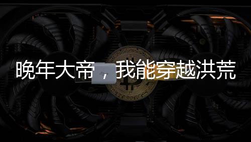 晚年大帝，我能穿越洪荒世界
