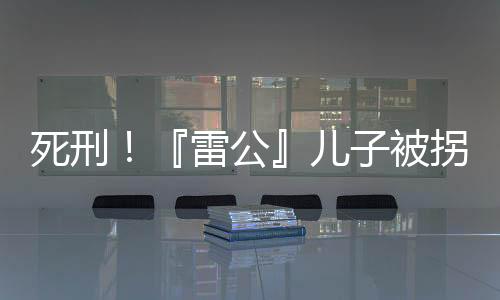 死刑！『雷公』兒子被拐案二審宣判