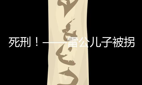 死刑！——雷公兒子被拐案二審宣判，正義終將實(shí)現(xiàn)