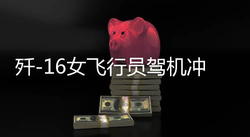 殲-16女飛行員駕機沖天，一飛沖天展英姿