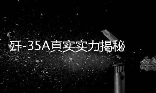 殲-35A真實(shí)實(shí)力揭秘，全面展現(xiàn)高端戰(zhàn)斗機(jī)的震撼實(shí)力