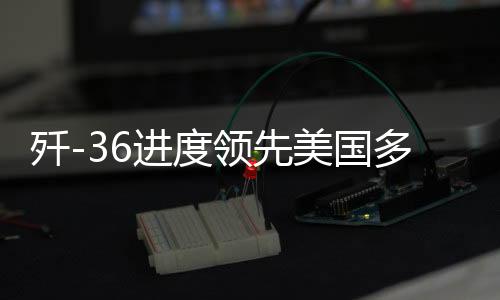 殲-36進(jìn)度領(lǐng)先美國(guó)多個(gè)身位，深度解析中國(guó)尖端戰(zhàn)機(jī)研發(fā)態(tài)勢(shì)