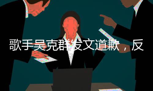 歌手吳克群發(fā)文道歉，反思與自省，音樂之路繼續(xù)前行