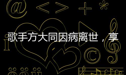 歌手方大同因病離世，享年僅41歲