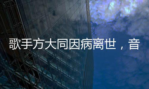 歌手方大同因病離世，音樂(lè)界痛失巨星