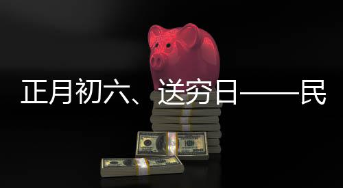 正月初六、送窮日——民間傳統(tǒng)習俗與現(xiàn)代生活融合的美好愿景