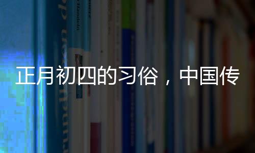 正月初四的習(xí)俗，中國(guó)傳統(tǒng)文化的豐富內(nèi)涵