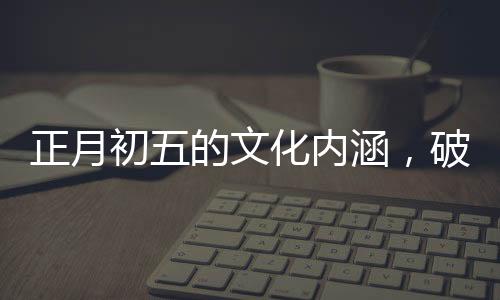 正月初五的文化內(nèi)涵，破五的由來(lái)與習(xí)俗