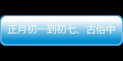 正月初一到初七、古俗中的日子講究