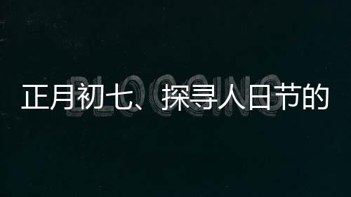 正月初七、探尋人日節(jié)的傳統(tǒng)文化與獨特魅力