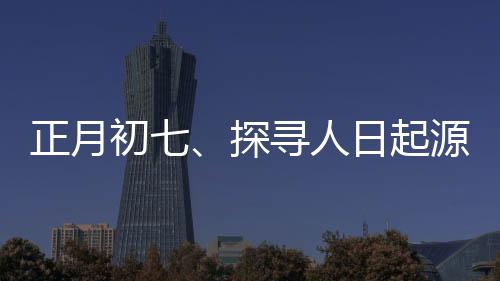 正月初七、探尋人日起源與習(xí)俗的背后意義