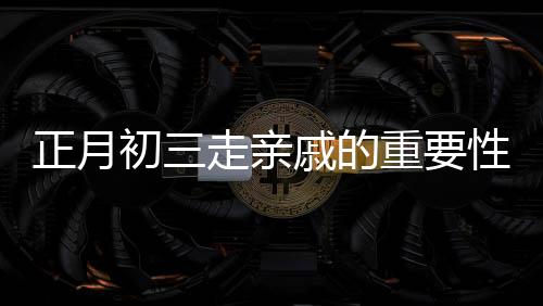 正月初三走親戚的重要性與早點(diǎn)回家的理由，傳統(tǒng)文化習(xí)俗的解讀與現(xiàn)代實(shí)踐的智慧