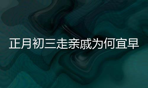 正月初三走親戚為何宜早點回家，傳統(tǒng)習(xí)俗與現(xiàn)代生活的交融