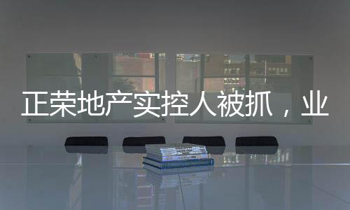 正榮地產(chǎn)實(shí)控人被抓，業(yè)內(nèi)震動(dòng)揭示事件內(nèi)幕
