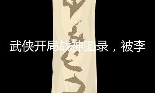 武俠開(kāi)局戰(zhàn)神圖錄，被李寒衣逆推