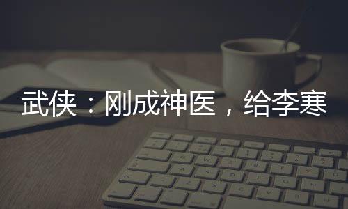 武俠：剛成神醫(yī)，給李寒衣保胎！