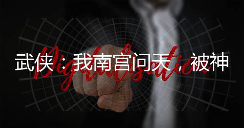 武俠：我南宮問天，被神兵榜曝光