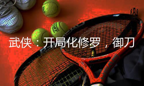 武俠：開局化修羅，御刀鎮(zhèn)天下