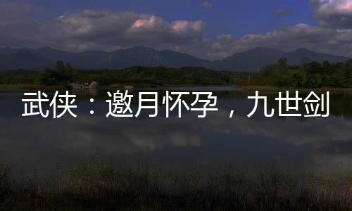 武俠：邀月懷孕，九世劍神被曝光