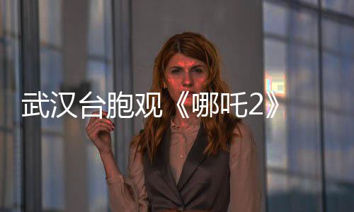 武漢臺胞觀《哪吒2》 嘆“兩岸文化血脈相連”