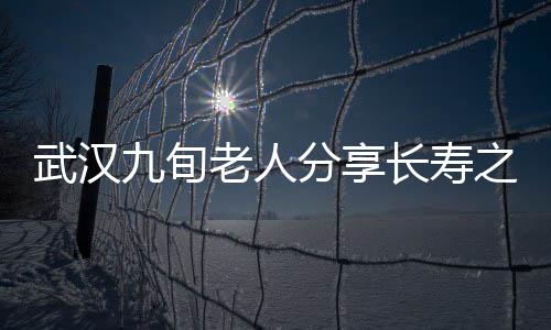 武漢九旬老人分享長壽之道，養(yǎng)生秘訣與健康生活的一二三四
