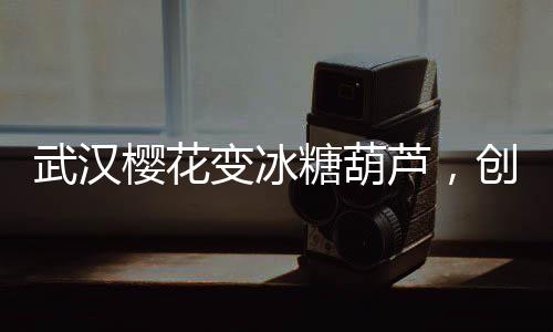 武漢櫻花變冰糖葫蘆，創(chuàng)意文旅打造春季新風(fēng)景線
