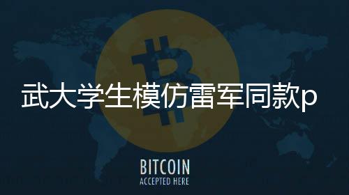武大學生模仿雷軍同款pose，逗笑科技大佬雷總
