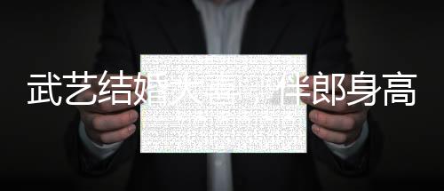 武藝結(jié)婚大喜，伴郎身高要求超170，見證兄弟情深與榮耀時刻