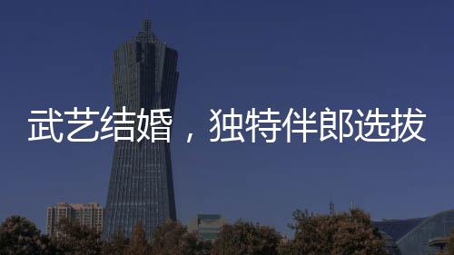 武藝結(jié)婚，獨(dú)特伴郎選拔標(biāo)準(zhǔn)引熱議——身高要求至少170cm