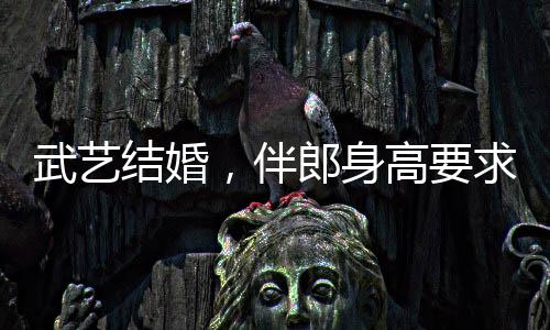 武藝結(jié)婚，伴郎身高要求達170以上，新人對友情和完美細節(jié)的追求引發(fā)熱議