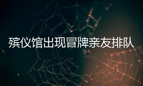 殯儀館出現(xiàn)冒牌親友排隊現(xiàn)象，利益驅使下的扭曲行為