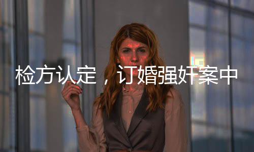檢方認定，訂婚強奸案中存在實際性行為