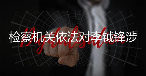 檢察機關(guān)依法對李鉞鋒涉嫌受賄案提起公訴