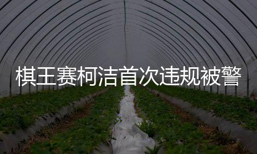 棋王賽柯潔首次違規(guī)被警告時(shí)抗議，賽場(chǎng)內(nèi)外的紛爭(zhēng)與反思
